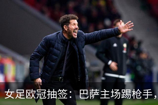 女足欧冠抽签：巴萨主场踢枪手，拜仁连战巴萨巴黎皇马曼城